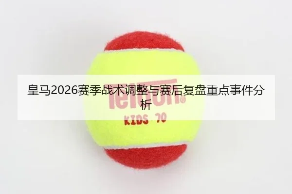 皇马2026赛季战术调整与赛后复盘重点事件分析