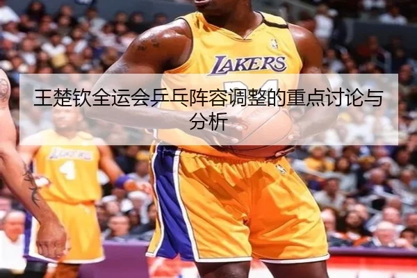王楚钦全运会乒乓阵容调整的重点讨论与分析
