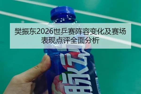 樊振东2026世乒赛阵容变化及赛场表现点评全面分析