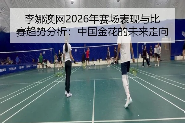 李娜澳网2026年赛场表现与比赛趋势分析：中国金花的未来走向