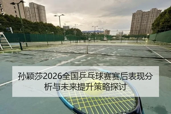 孙颖莎2026全国乒乓球赛赛后表现分析与未来提升策略探讨