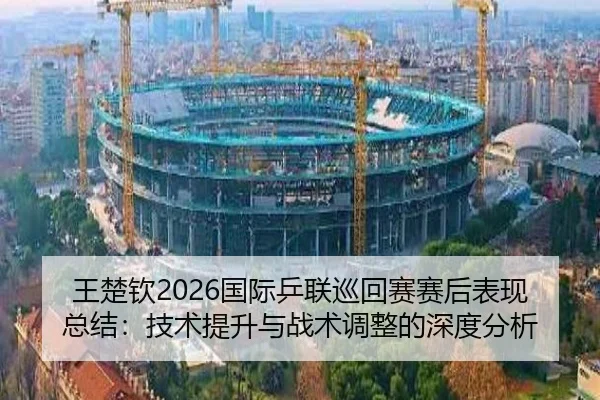 王楚钦2026国际乒联巡回赛赛后表现总结：技术提升与战术调整的深度分析