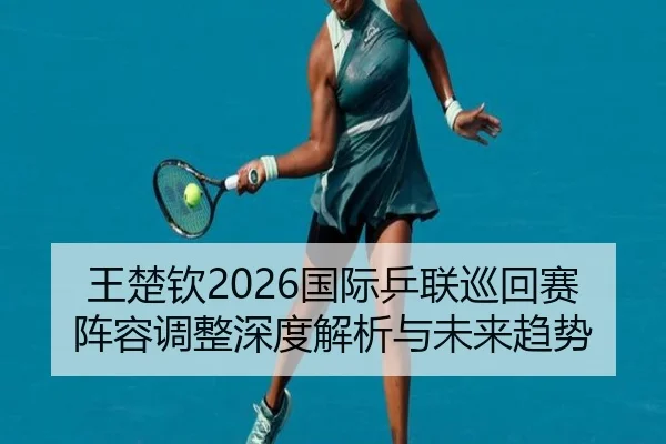 王楚钦2026国际乒联巡回赛阵容调整深度解析与未来趋势