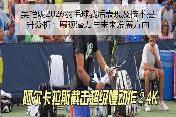 吴艳妮2026羽毛球赛后表现及技术提升分析：展现潜力与未来发展方向